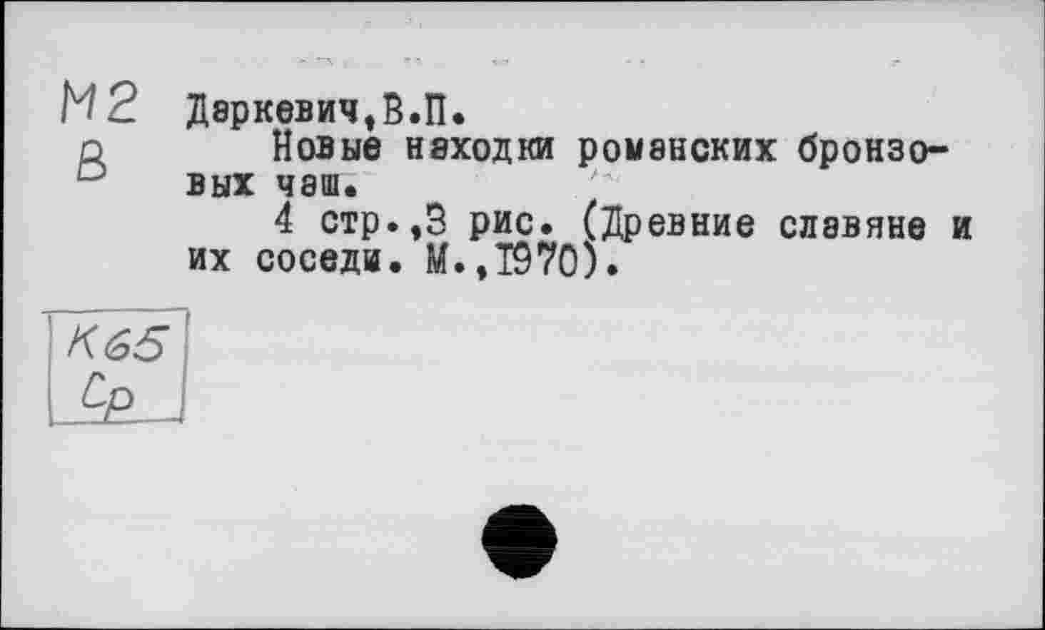 ﻿М2 Даркевич,В.П.
о Новые находки романских бронзовых чаш.
4 стр.,3 рис. (Древние славяне и их соседи. М.,Т970).
К 65